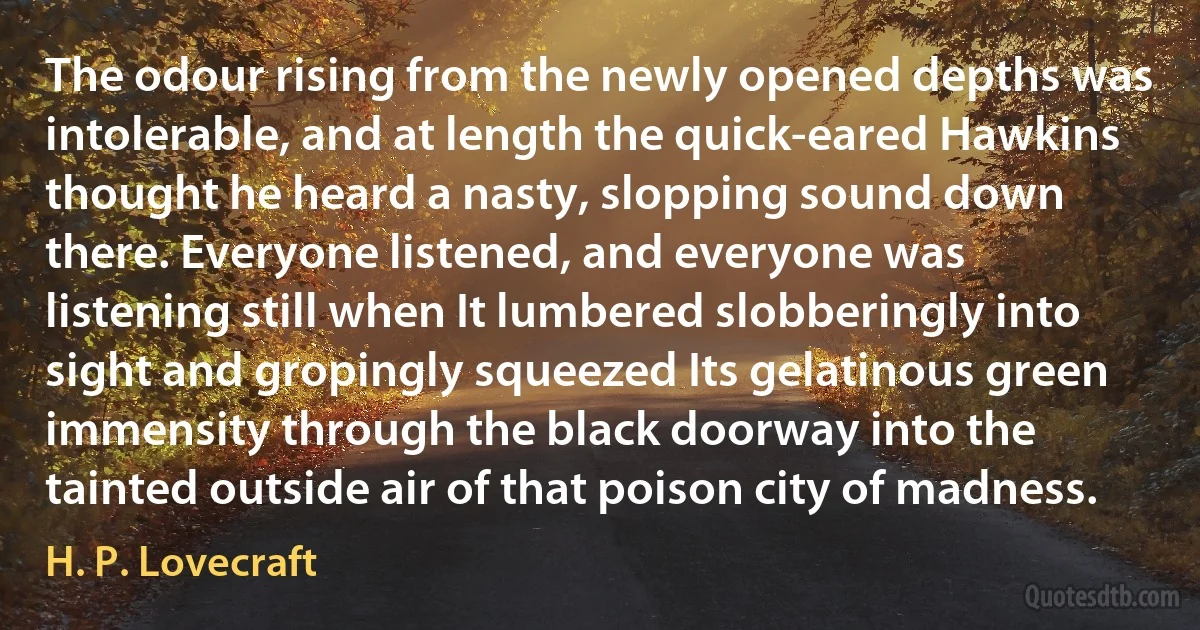 The odour rising from the newly opened depths was intolerable, and at length the quick-eared Hawkins thought he heard a nasty, slopping sound down there. Everyone listened, and everyone was listening still when It lumbered slobberingly into sight and gropingly squeezed Its gelatinous green immensity through the black doorway into the tainted outside air of that poison city of madness. (H. P. Lovecraft)