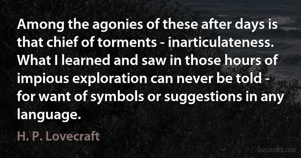 Among the agonies of these after days is that chief of torments - inarticulateness. What I learned and saw in those hours of impious exploration can never be told - for want of symbols or suggestions in any language. (H. P. Lovecraft)