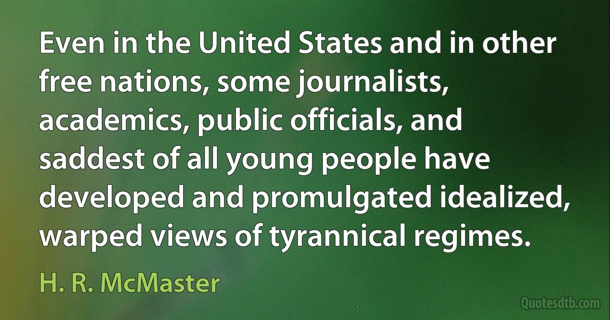 Even in the United States and in other free nations, some journalists, academics, public officials, and saddest of all young people have developed and promulgated idealized, warped views of tyrannical regimes. (H. R. McMaster)