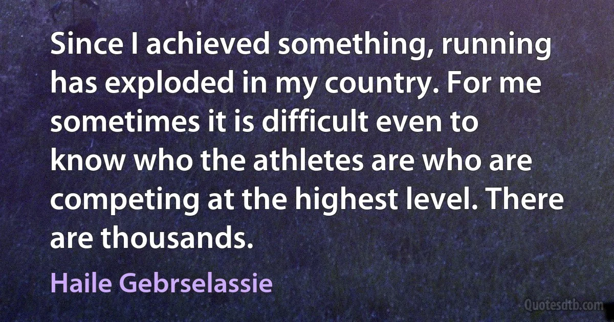 Since I achieved something, running has exploded in my country. For me sometimes it is difficult even to know who the athletes are who are competing at the highest level. There are thousands. (Haile Gebrselassie)