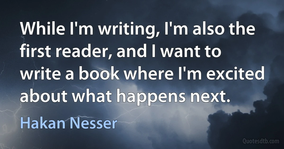 While I'm writing, I'm also the first reader, and I want to write a book where I'm excited about what happens next. (Hakan Nesser)