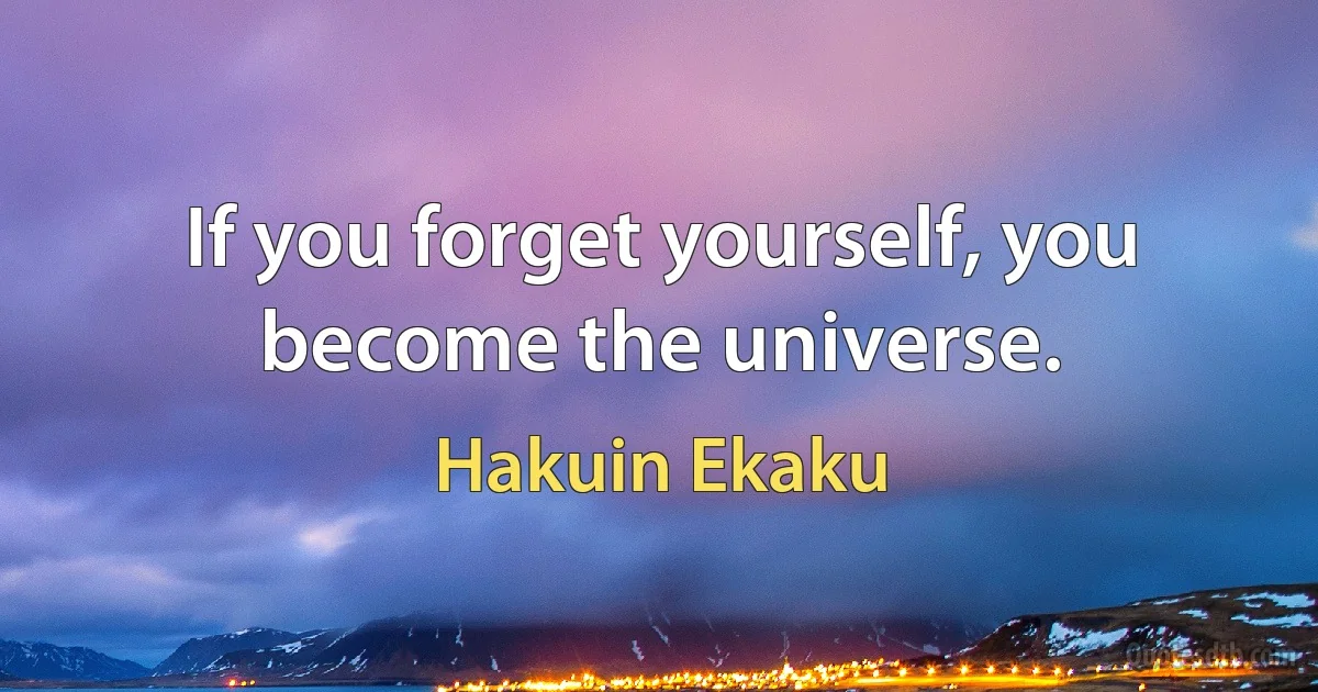 If you forget yourself, you become the universe. (Hakuin Ekaku)