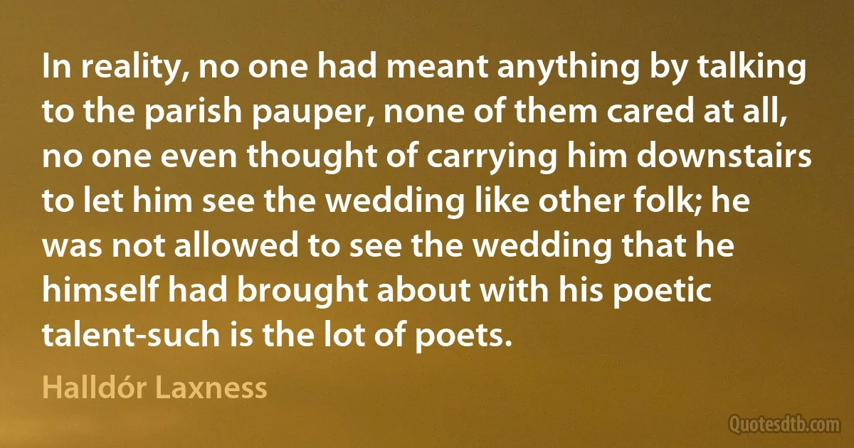 In reality, no one had meant anything by talking to the parish pauper, none of them cared at all, no one even thought of carrying him downstairs to let him see the wedding like other folk; he was not allowed to see the wedding that he himself had brought about with his poetic talent-such is the lot of poets. (Halldór Laxness)