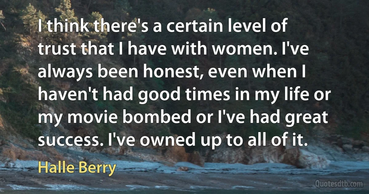 I think there's a certain level of trust that I have with women. I've always been honest, even when I haven't had good times in my life or my movie bombed or I've had great success. I've owned up to all of it. (Halle Berry)