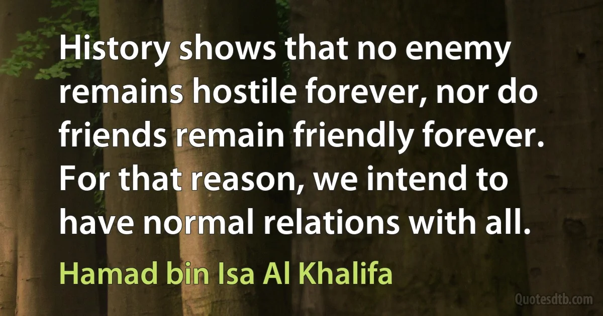 History shows that no enemy remains hostile forever, nor do friends remain friendly forever. For that reason, we intend to have normal relations with all. (Hamad bin Isa Al Khalifa)