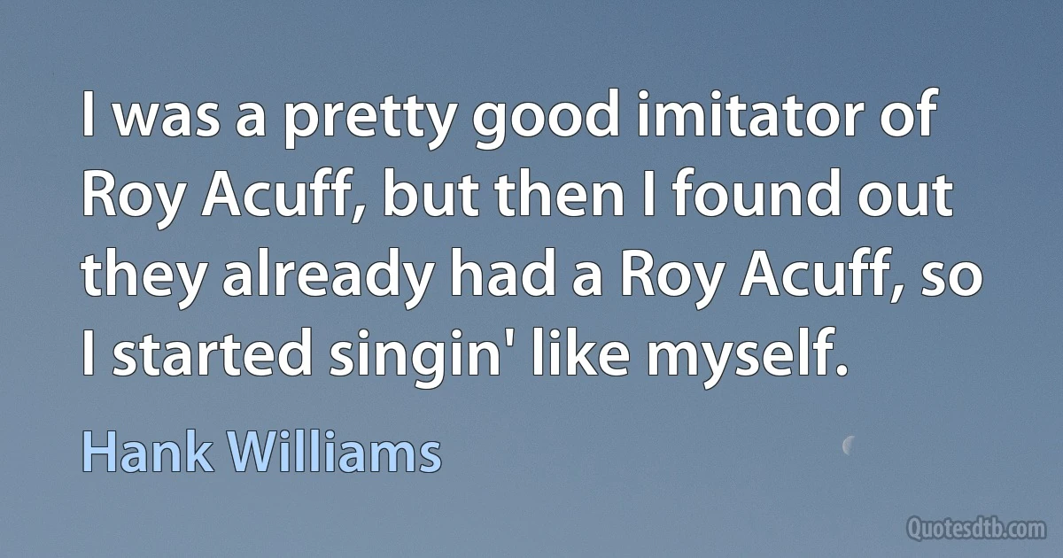 I was a pretty good imitator of Roy Acuff, but then I found out they already had a Roy Acuff, so I started singin' like myself. (Hank Williams)