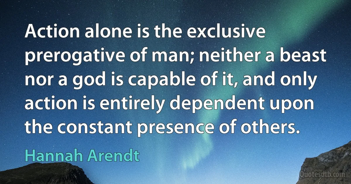 Action alone is the exclusive prerogative of man; neither a beast nor a god is capable of it, and only action is entirely dependent upon the constant presence of others. (Hannah Arendt)