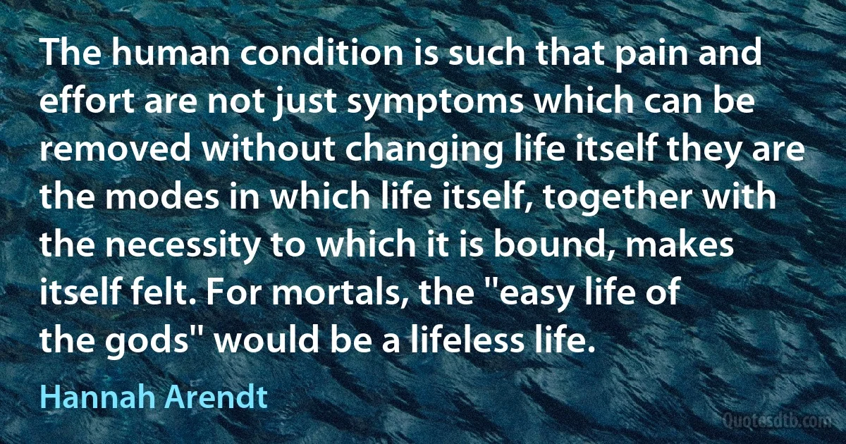 The human condition is such that pain and effort are not just symptoms which can be removed without changing life itself they are the modes in which life itself, together with the necessity to which it is bound, makes itself felt. For mortals, the ''easy life of the gods'' would be a lifeless life. (Hannah Arendt)