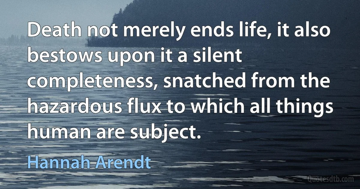 Death not merely ends life, it also bestows upon it a silent completeness, snatched from the hazardous flux to which all things human are subject. (Hannah Arendt)