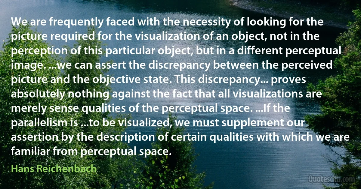 We are frequently faced with the necessity of looking for the picture required for the visualization of an object, not in the perception of this particular object, but in a different perceptual image. ...we can assert the discrepancy between the perceived picture and the objective state. This discrepancy... proves absolutely nothing against the fact that all visualizations are merely sense qualities of the perceptual space. ...If the parallelism is ...to be visualized, we must supplement our assertion by the description of certain qualities with which we are familiar from perceptual space. (Hans Reichenbach)