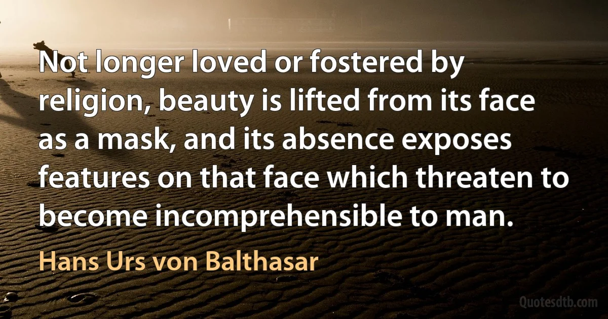 Not longer loved or fostered by religion, beauty is lifted from its face as a mask, and its absence exposes features on that face which threaten to become incomprehensible to man. (Hans Urs von Balthasar)