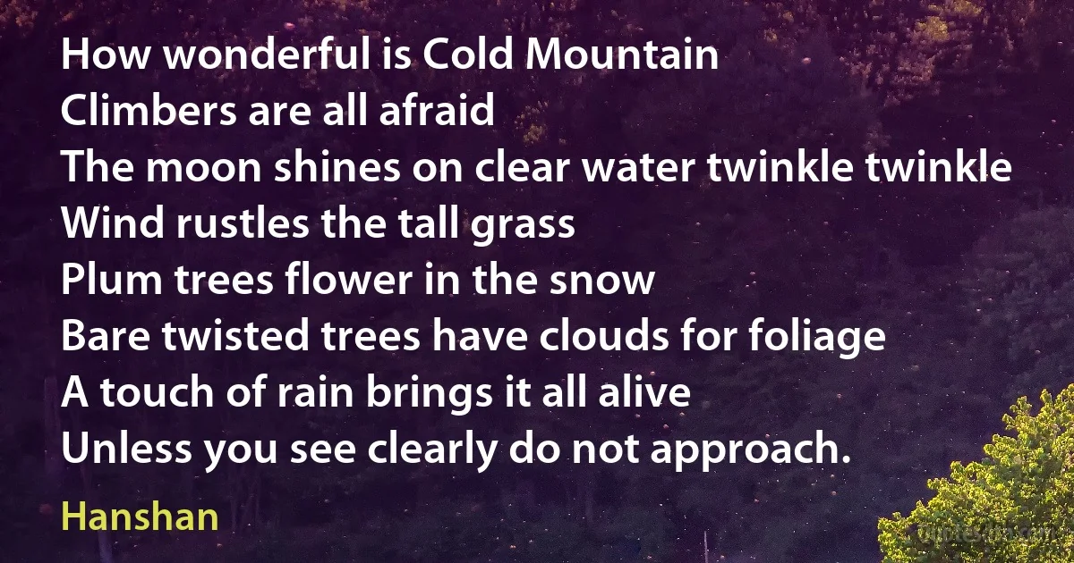 How wonderful is Cold Mountain
Climbers are all afraid
The moon shines on clear water twinkle twinkle
Wind rustles the tall grass
Plum trees flower in the snow
Bare twisted trees have clouds for foliage
A touch of rain brings it all alive
Unless you see clearly do not approach. (Hanshan)