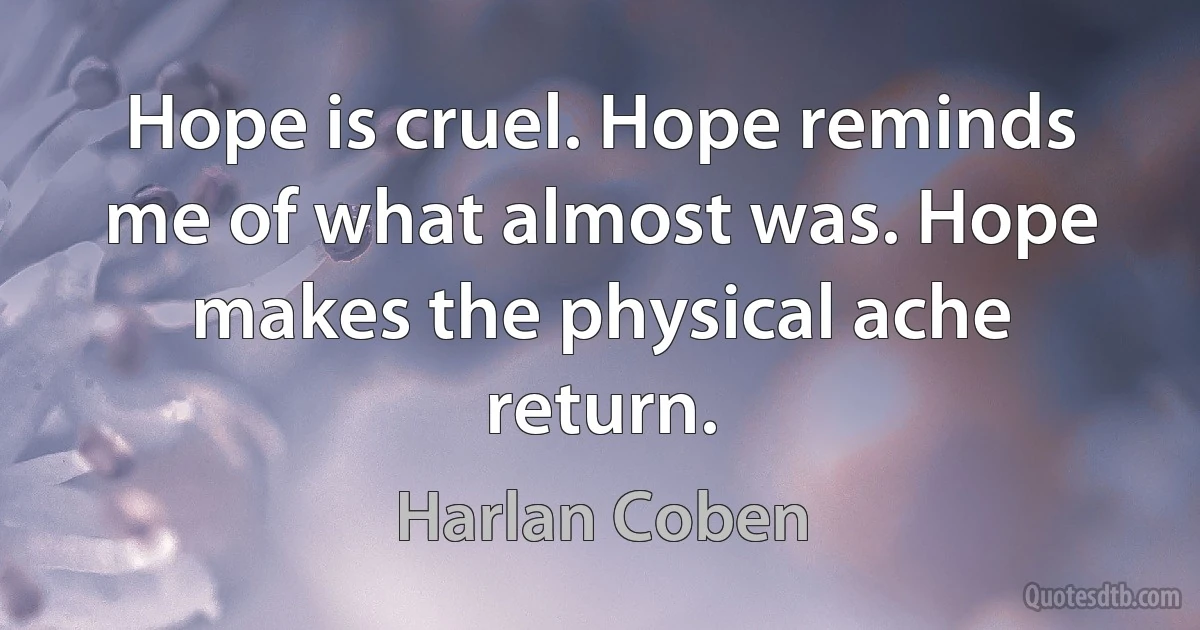 Hope is cruel. Hope reminds me of what almost was. Hope makes the physical ache return. (Harlan Coben)