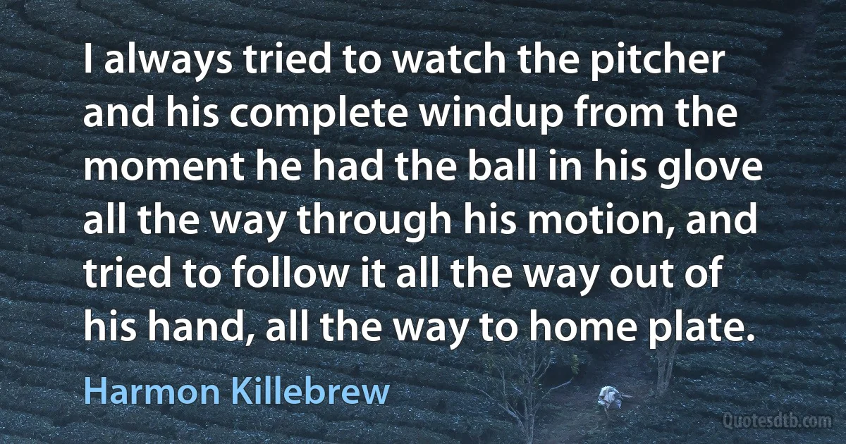 I always tried to watch the pitcher and his complete windup from the moment he had the ball in his glove all the way through his motion, and tried to follow it all the way out of his hand, all the way to home plate. (Harmon Killebrew)