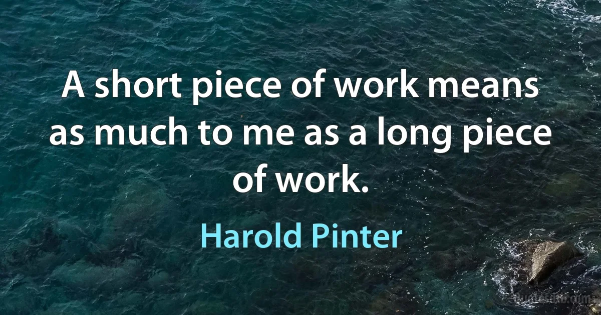 A short piece of work means as much to me as a long piece of work. (Harold Pinter)