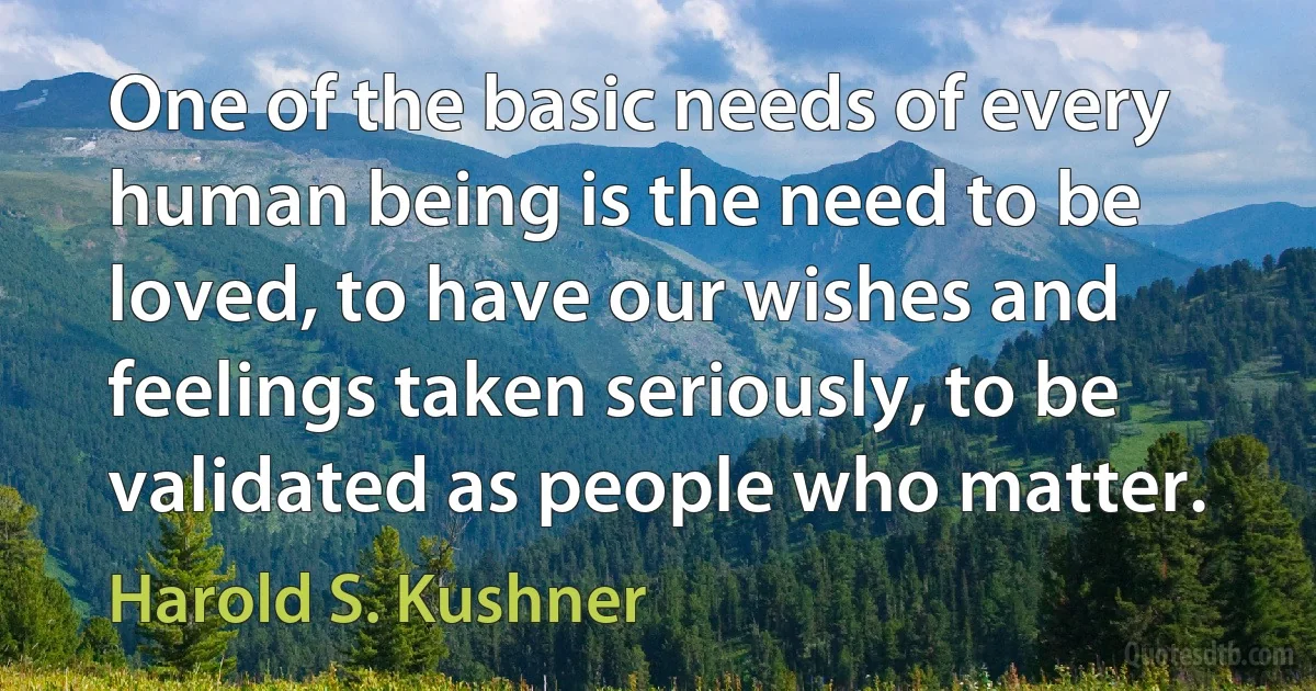 One of the basic needs of every human being is the need to be loved, to have our wishes and feelings taken seriously, to be validated as people who matter. (Harold S. Kushner)