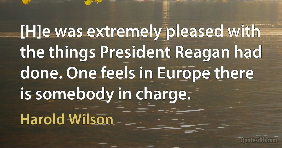 [H]e was extremely pleased with the things President Reagan had done. One feels in Europe there is somebody in charge. (Harold Wilson)