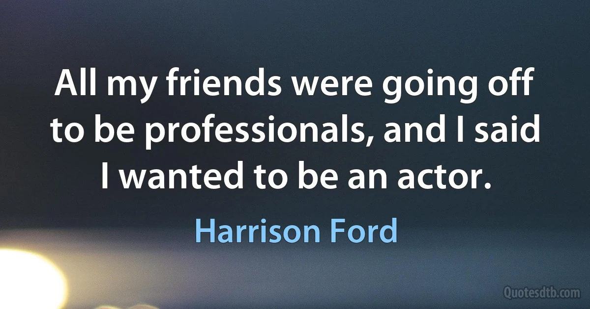 All my friends were going off to be professionals, and I said I wanted to be an actor. (Harrison Ford)