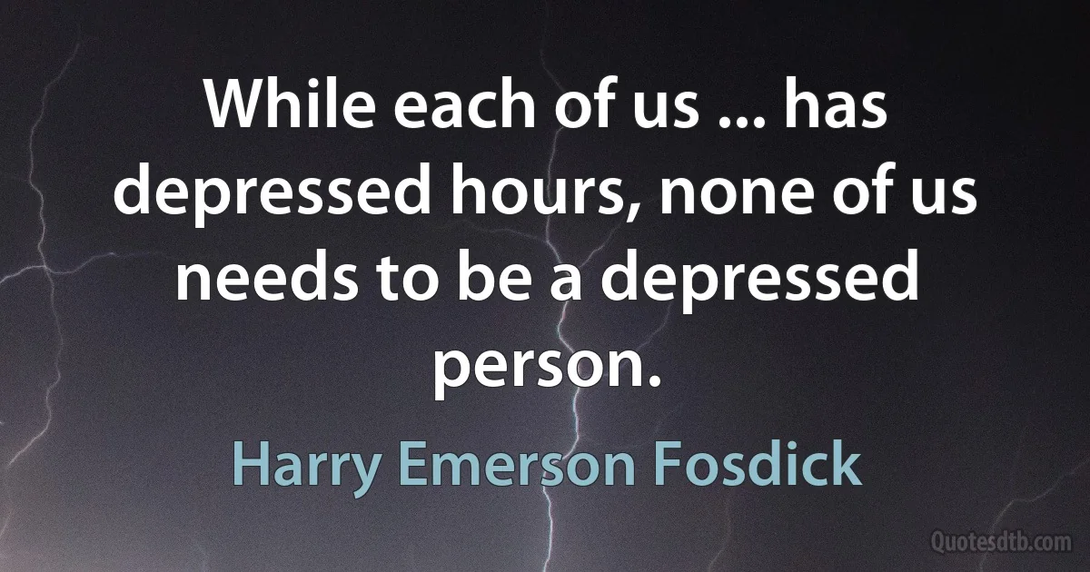 While each of us ... has depressed hours, none of us needs to be a depressed person. (Harry Emerson Fosdick)