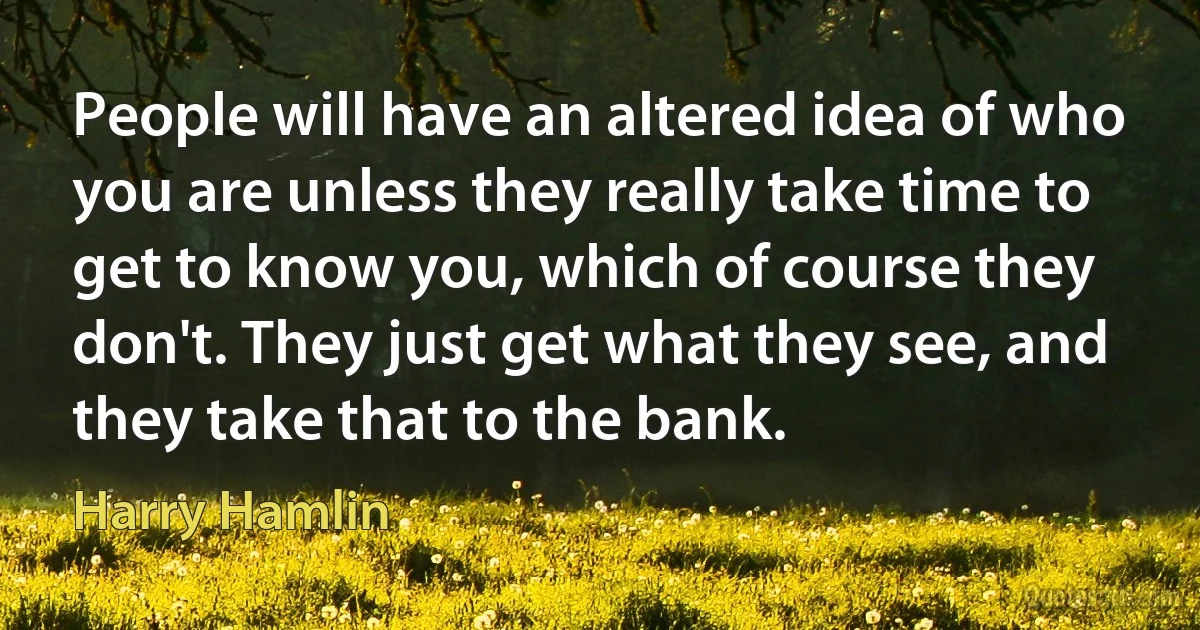 People will have an altered idea of who you are unless they really take time to get to know you, which of course they don't. They just get what they see, and they take that to the bank. (Harry Hamlin)