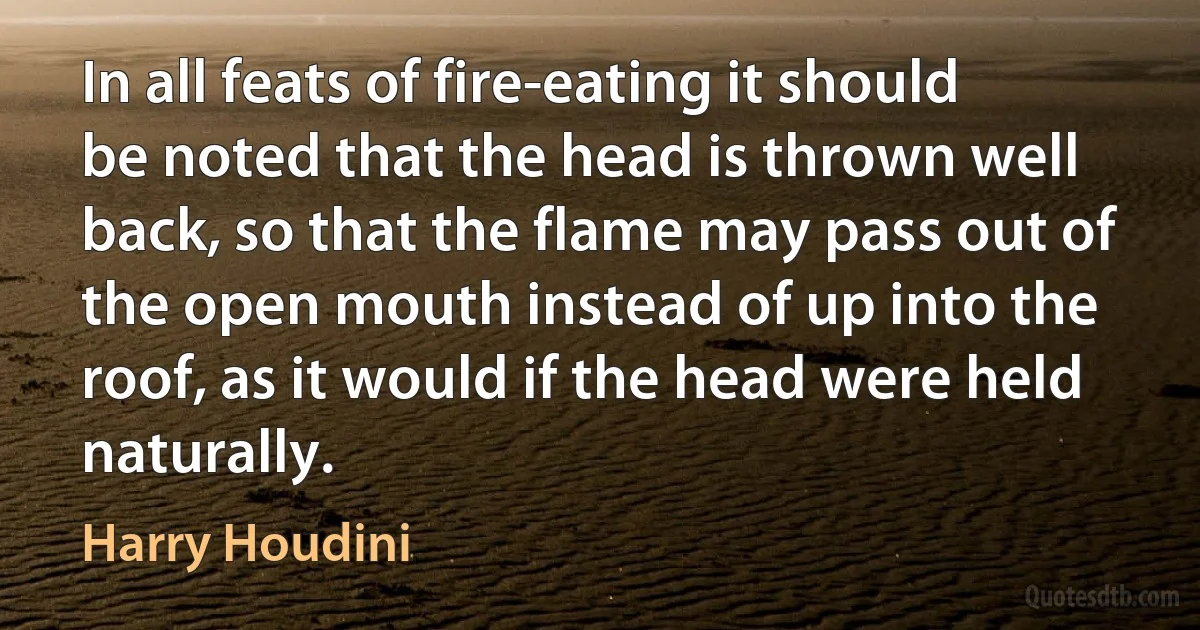 In all feats of fire-eating it should be noted that the head is thrown well back, so that the flame may pass out of the open mouth instead of up into the roof, as it would if the head were held naturally. (Harry Houdini)