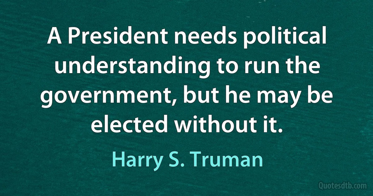 A President needs political understanding to run the government, but he may be elected without it. (Harry S. Truman)