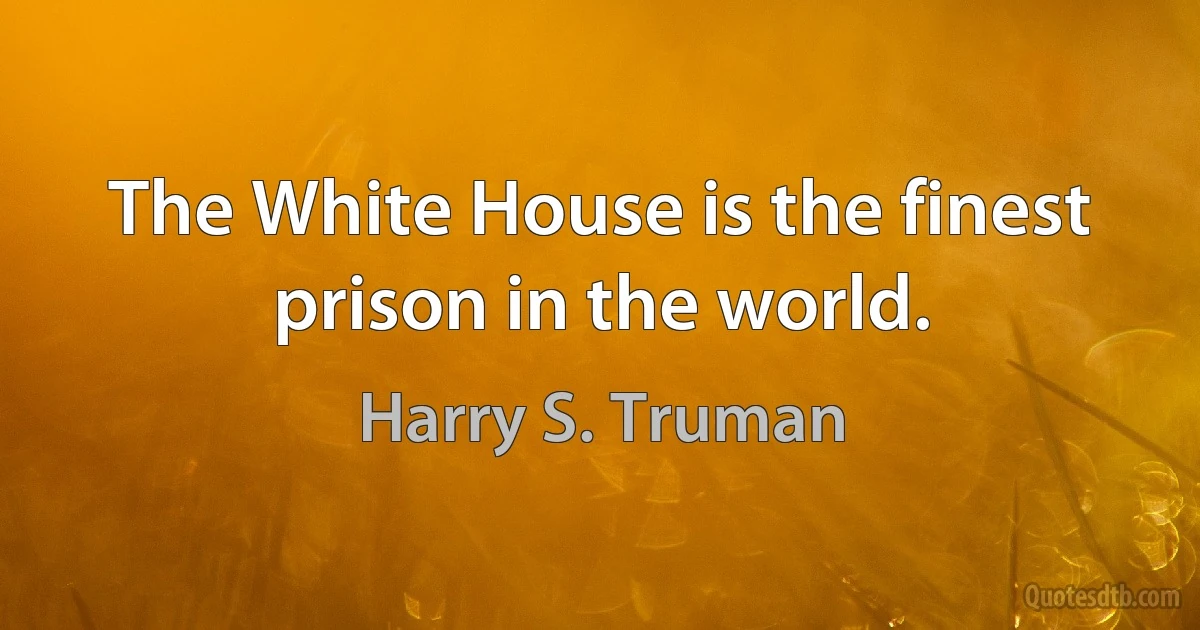 The White House is the finest prison in the world. (Harry S. Truman)