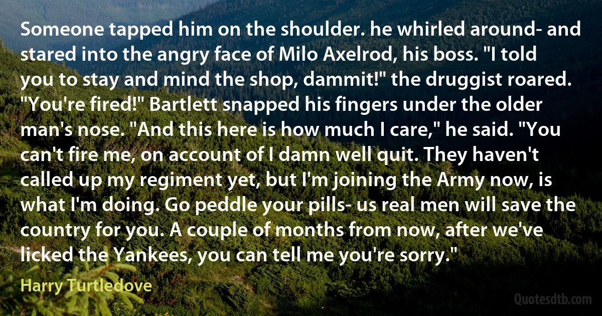 Someone tapped him on the shoulder. he whirled around- and stared into the angry face of Milo Axelrod, his boss. "I told you to stay and mind the shop, dammit!" the druggist roared. "You're fired!" Bartlett snapped his fingers under the older man's nose. "And this here is how much I care," he said. "You can't fire me, on account of I damn well quit. They haven't called up my regiment yet, but I'm joining the Army now, is what I'm doing. Go peddle your pills- us real men will save the country for you. A couple of months from now, after we've licked the Yankees, you can tell me you're sorry." (Harry Turtledove)