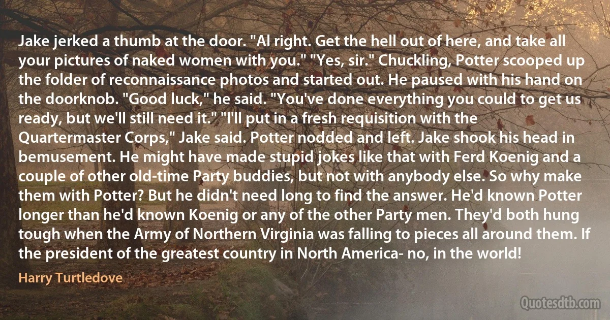 Jake jerked a thumb at the door. "Al right. Get the hell out of here, and take all your pictures of naked women with you." "Yes, sir." Chuckling, Potter scooped up the folder of reconnaissance photos and started out. He paused with his hand on the doorknob. "Good luck," he said. "You've done everything you could to get us ready, but we'll still need it." "I'll put in a fresh requisition with the Quartermaster Corps," Jake said. Potter nodded and left. Jake shook his head in bemusement. He might have made stupid jokes like that with Ferd Koenig and a couple of other old-time Party buddies, but not with anybody else. So why make them with Potter? But he didn't need long to find the answer. He'd known Potter longer than he'd known Koenig or any of the other Party men. They'd both hung tough when the Army of Northern Virginia was falling to pieces all around them. If the president of the greatest country in North America- no, in the world! (Harry Turtledove)