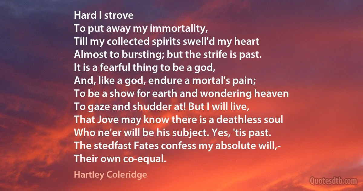 Hard I strove
To put away my immortality,
Till my collected spirits swell'd my heart
Almost to bursting; but the strife is past.
It is a fearful thing to be a god,
And, like a god, endure a mortal's pain;
To be a show for earth and wondering heaven
To gaze and shudder at! But I will live,
That Jove may know there is a deathless soul
Who ne'er will be his subject. Yes, 'tis past.
The stedfast Fates confess my absolute will,-
Their own co-equal. (Hartley Coleridge)