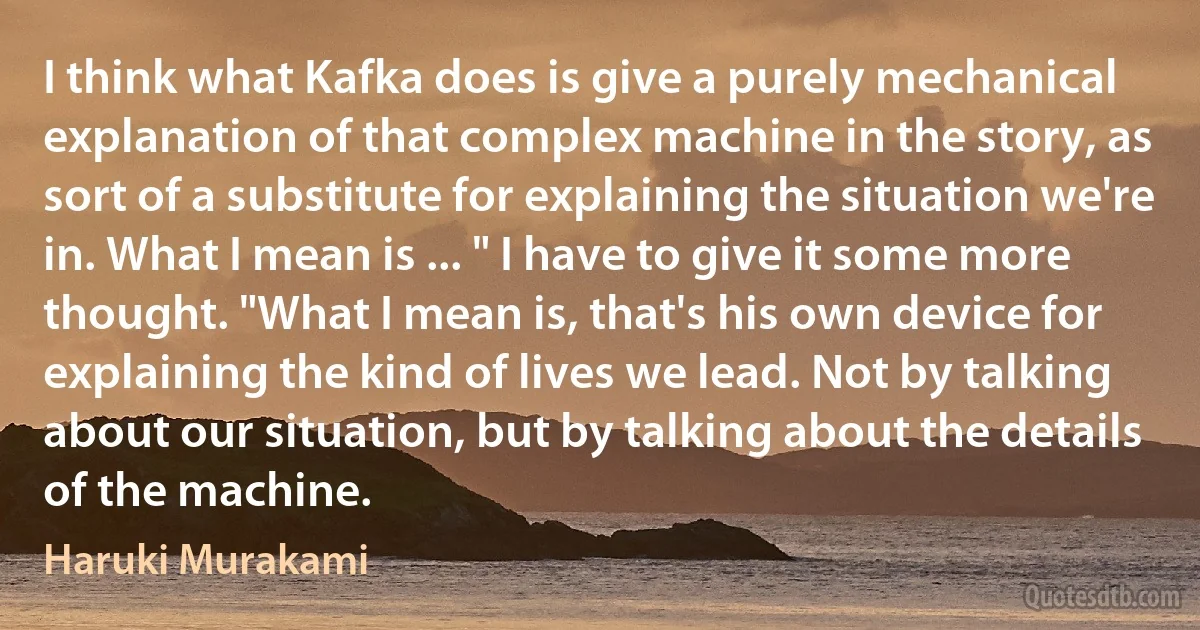 I think what Kafka does is give a purely mechanical explanation of that complex machine in the story, as sort of a substitute for explaining the situation we're in. What I mean is ... " I have to give it some more thought. "What I mean is, that's his own device for explaining the kind of lives we lead. Not by talking about our situation, but by talking about the details of the machine. (Haruki Murakami)