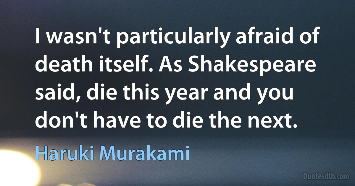 I wasn't particularly afraid of death itself. As Shakespeare said, die this year and you don't have to die the next. (Haruki Murakami)