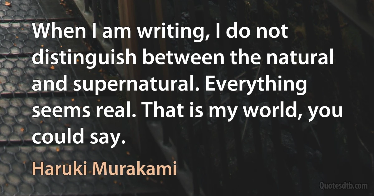 When I am writing, I do not distinguish between the natural and supernatural. Everything seems real. That is my world, you could say. (Haruki Murakami)