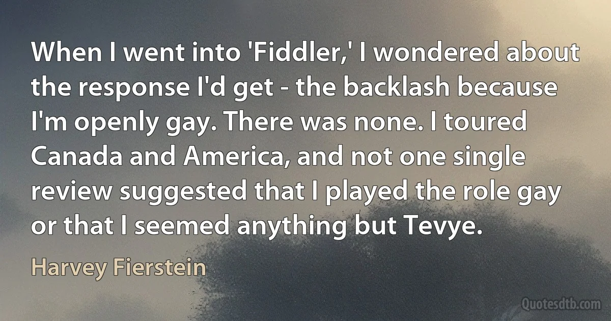 When I went into 'Fiddler,' I wondered about the response I'd get - the backlash because I'm openly gay. There was none. I toured Canada and America, and not one single review suggested that I played the role gay or that I seemed anything but Tevye. (Harvey Fierstein)