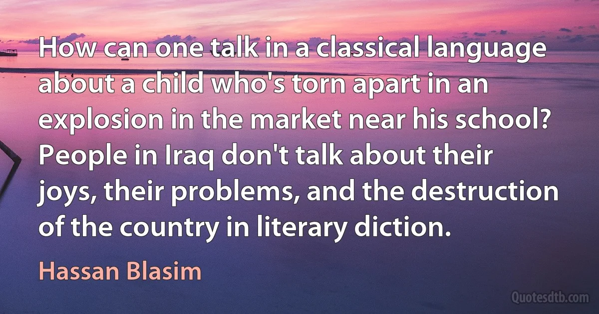 How can one talk in a classical language about a child who's torn apart in an explosion in the market near his school? People in Iraq don't talk about their joys, their problems, and the destruction of the country in literary diction. (Hassan Blasim)