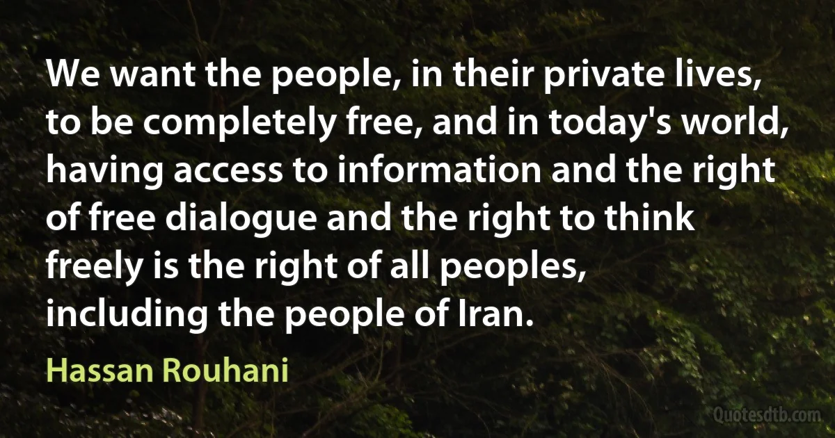 We want the people, in their private lives, to be completely free, and in today's world, having access to information and the right of free dialogue and the right to think freely is the right of all peoples, including the people of Iran. (Hassan Rouhani)