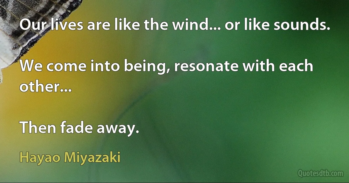 Our lives are like the wind... or like sounds.

We come into being, resonate with each other...

Then fade away. (Hayao Miyazaki)