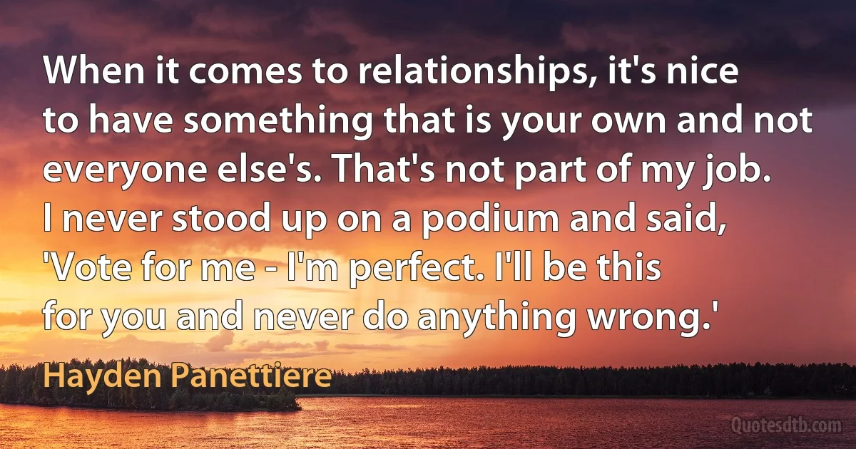 When it comes to relationships, it's nice to have something that is your own and not everyone else's. That's not part of my job. I never stood up on a podium and said, 'Vote for me - I'm perfect. I'll be this for you and never do anything wrong.' (Hayden Panettiere)