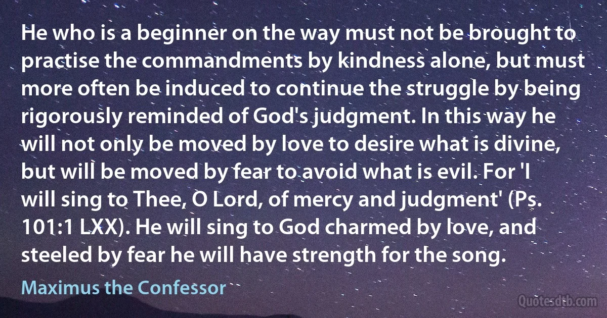 He who is a beginner on the way must not be brought to practise the commandments by kindness alone, but must more often be induced to continue the struggle by being rigorously reminded of God's judgment. In this way he will not only be moved by love to desire what is divine, but will be moved by fear to avoid what is evil. For 'I will sing to Thee, O Lord, of mercy and judgment' (Ps. 101:1 LXX). He will sing to God charmed by love, and steeled by fear he will have strength for the song. (Maximus the Confessor)