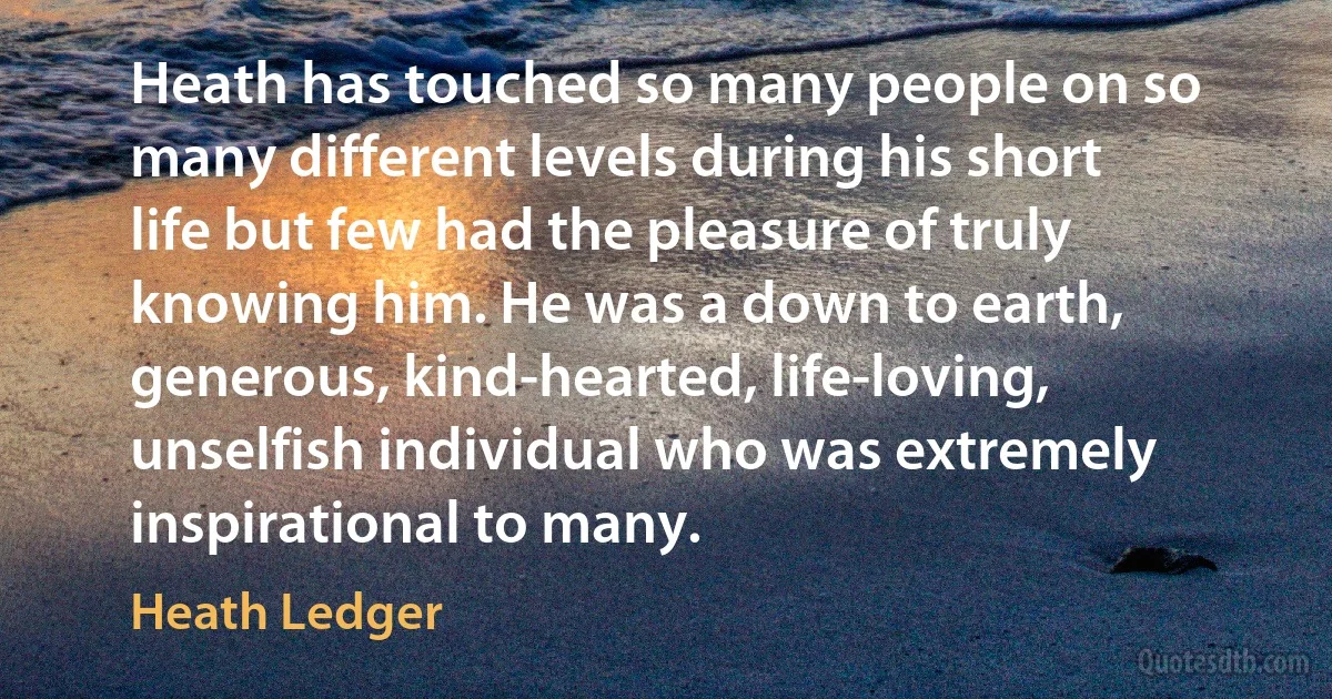 Heath has touched so many people on so many different levels during his short life but few had the pleasure of truly knowing him. He was a down to earth, generous, kind-hearted, life-loving, unselfish individual who was extremely inspirational to many. (Heath Ledger)