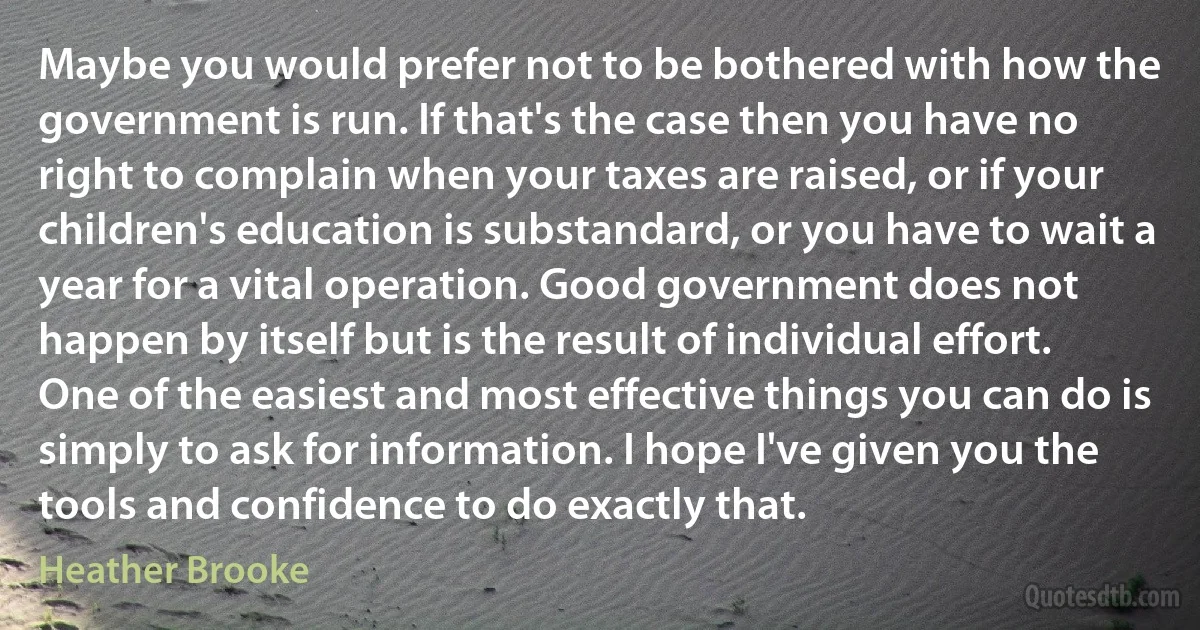 Maybe you would prefer not to be bothered with how the government is run. If that's the case then you have no right to complain when your taxes are raised, or if your children's education is substandard, or you have to wait a year for a vital operation. Good government does not happen by itself but is the result of individual effort. One of the easiest and most effective things you can do is simply to ask for information. I hope I've given you the tools and confidence to do exactly that. (Heather Brooke)