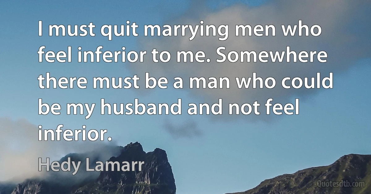 I must quit marrying men who feel inferior to me. Somewhere there must be a man who could be my husband and not feel inferior. (Hedy Lamarr)