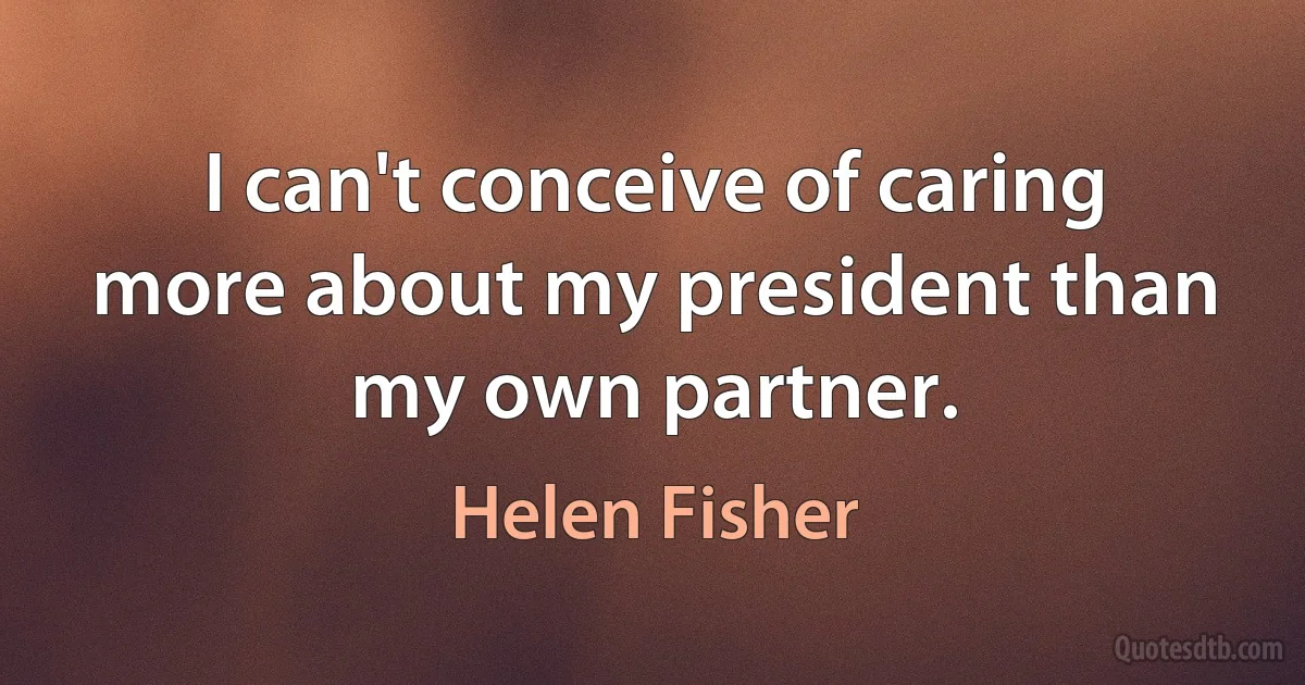 I can't conceive of caring more about my president than my own partner. (Helen Fisher)