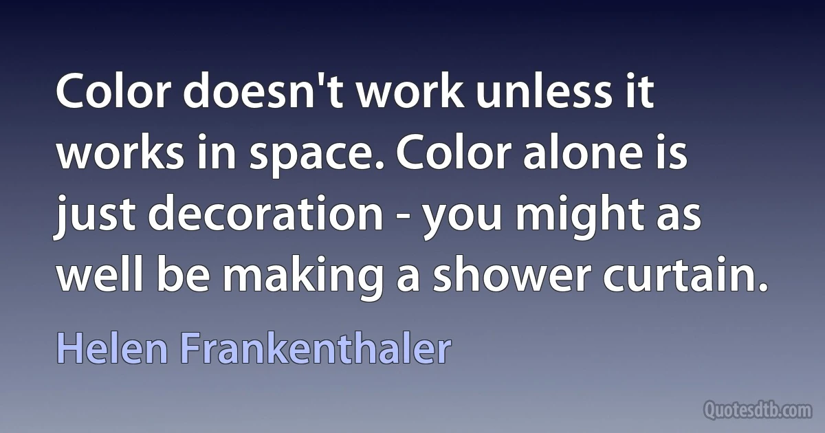 Color doesn't work unless it works in space. Color alone is just decoration - you might as well be making a shower curtain. (Helen Frankenthaler)