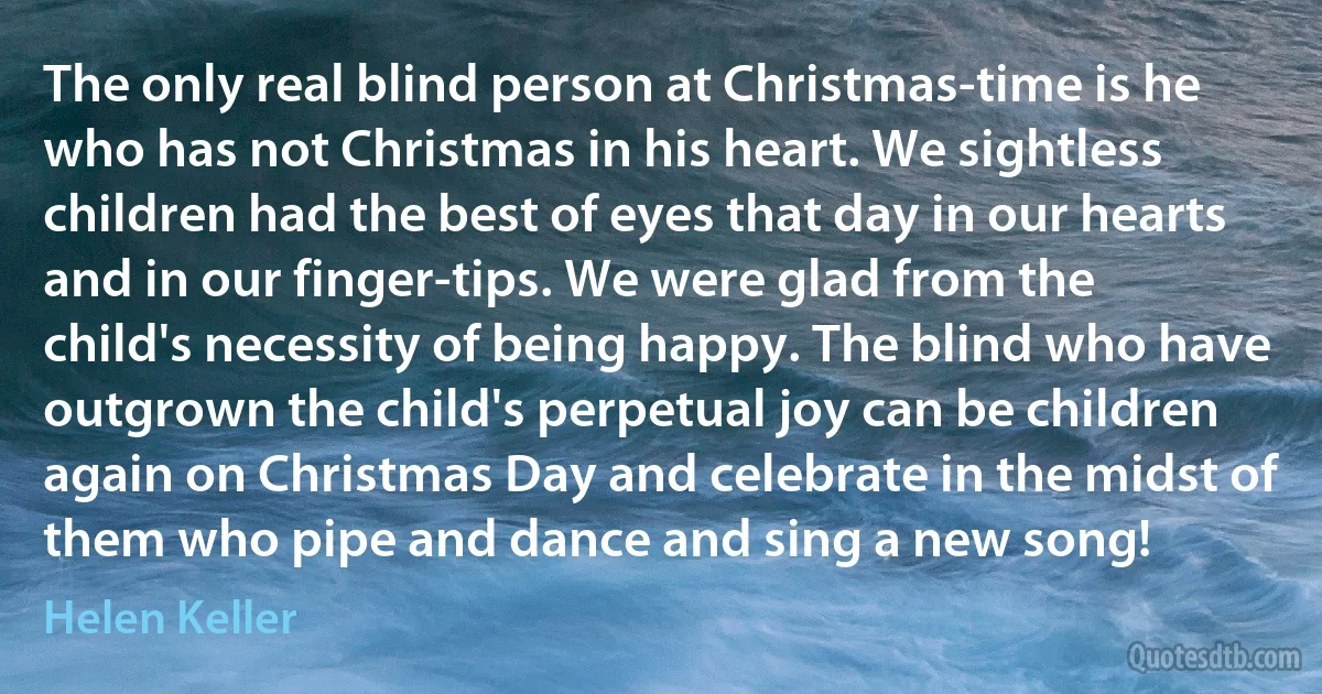 The only real blind person at Christmas-time is he who has not Christmas in his heart. We sightless children had the best of eyes that day in our hearts and in our finger-tips. We were glad from the child's necessity of being happy. The blind who have outgrown the child's perpetual joy can be children again on Christmas Day and celebrate in the midst of them who pipe and dance and sing a new song! (Helen Keller)