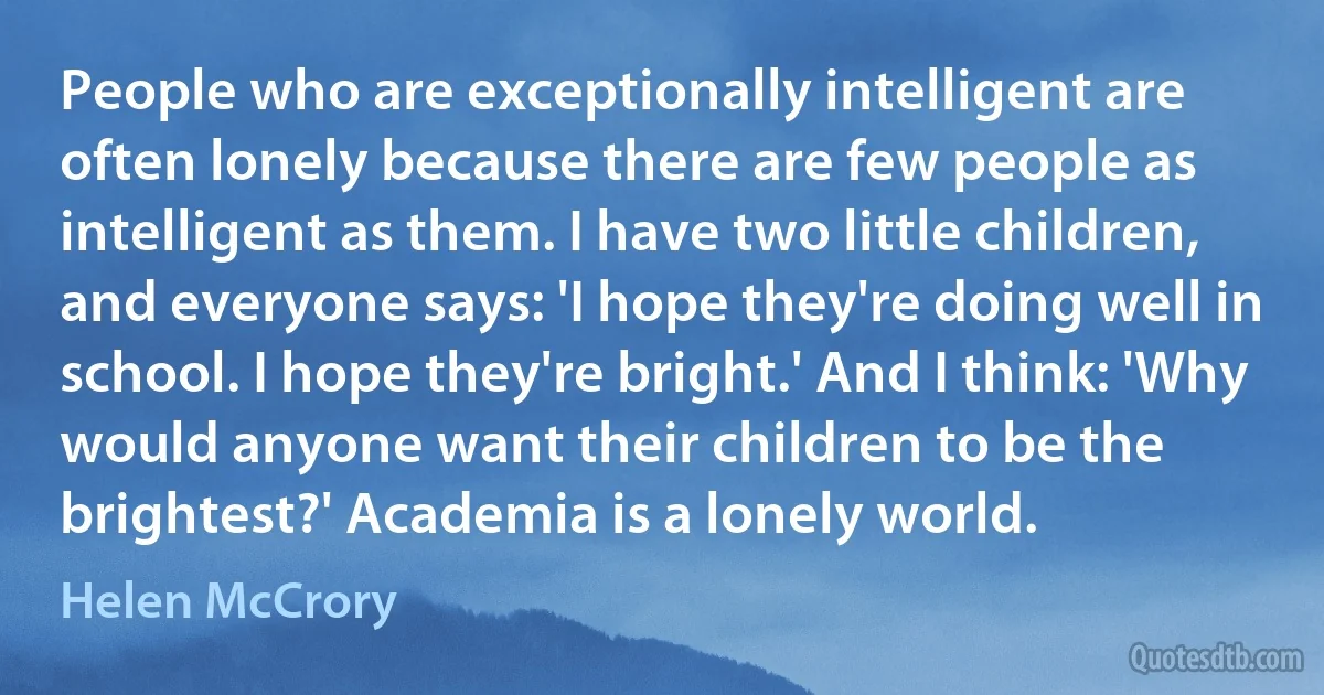 People who are exceptionally intelligent are often lonely because there are few people as intelligent as them. I have two little children, and everyone says: 'I hope they're doing well in school. I hope they're bright.' And I think: 'Why would anyone want their children to be the brightest?' Academia is a lonely world. (Helen McCrory)