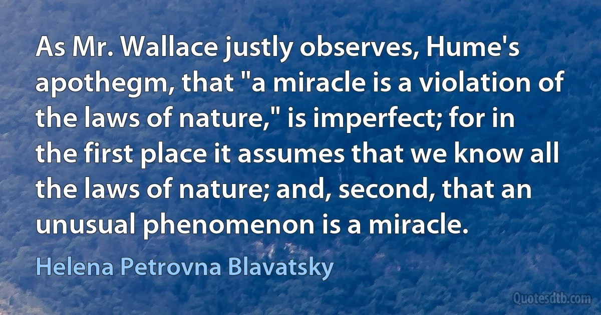 As Mr. Wallace justly observes, Hume's apothegm, that "a miracle is a violation of the laws of nature," is imperfect; for in the first place it assumes that we know all the laws of nature; and, second, that an unusual phenomenon is a miracle. (Helena Petrovna Blavatsky)