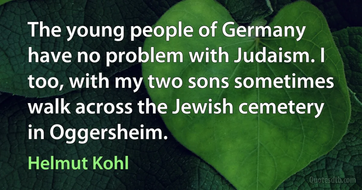 The young people of Germany have no problem with Judaism. I too, with my two sons sometimes walk across the Jewish cemetery in Oggersheim. (Helmut Kohl)