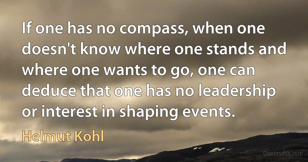 If one has no compass, when one doesn't know where one stands and where one wants to go, one can deduce that one has no leadership or interest in shaping events. (Helmut Kohl)