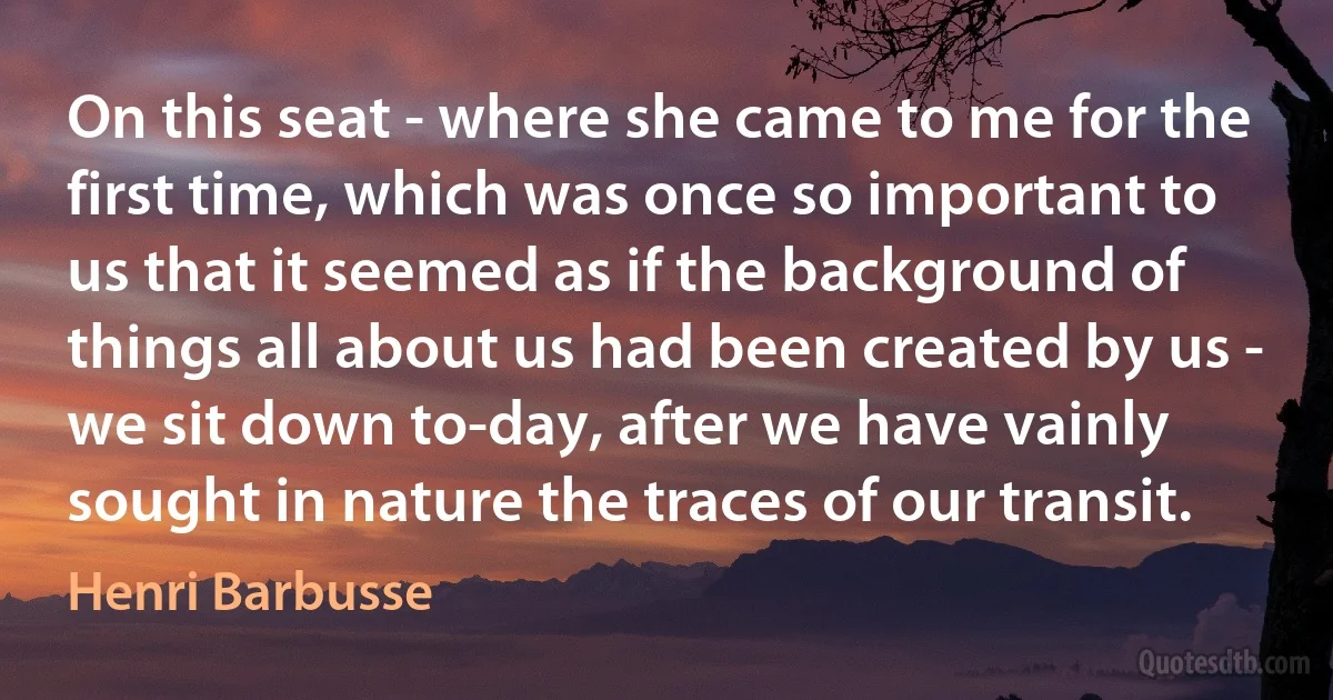 On this seat - where she came to me for the first time, which was once so important to us that it seemed as if the background of things all about us had been created by us - we sit down to-day, after we have vainly sought in nature the traces of our transit. (Henri Barbusse)